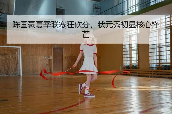 陈国豪夏季联赛狂砍分，状元秀初显核心锋芒 - PG